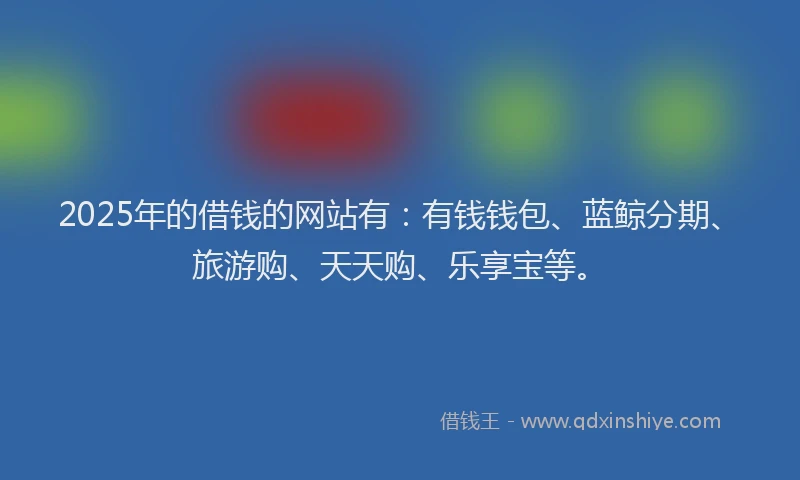 2025年的借钱的网站有：有钱钱包、蓝鲸分期、旅游购、天天购、乐享宝等。