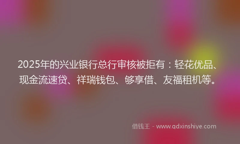 2025年的兴业银行总行审核被拒有：轻花优品、现金流速贷、祥瑞钱包、够享借、友福租机等。