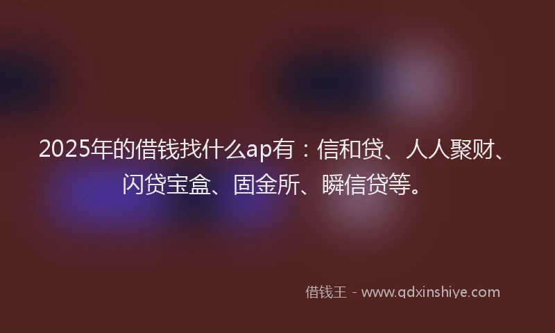 2025年的借钱找什么ap有：信和贷、人人聚财、闪贷宝盒、固金所、瞬信贷等。