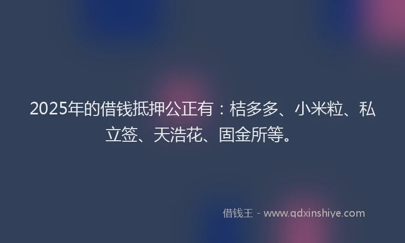 2025年的借钱抵押公正有：桔多多、小米粒、私立签、天浩花、固金所等。