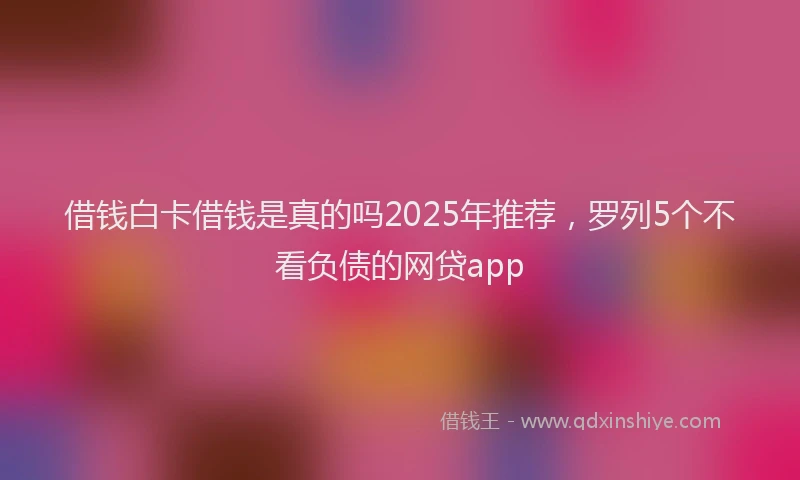 借钱白卡借钱是真的吗2025年推荐，罗列5个不看负债的网贷app