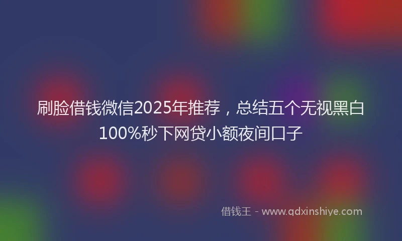 刷脸借钱微信2025年推荐，总结五个无视黑白100%秒下网贷小额夜间口子