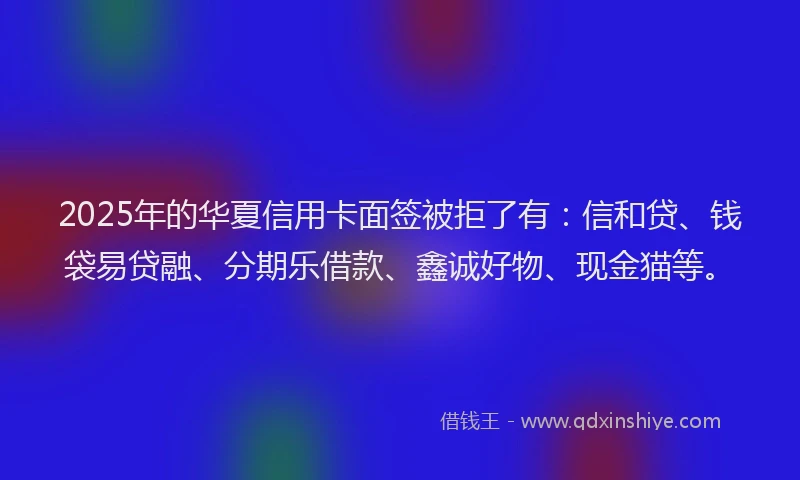 2025年的华夏信用卡面签被拒了有：信和贷、钱袋易贷融、分期乐借款、鑫诚好物、现金猫等。
