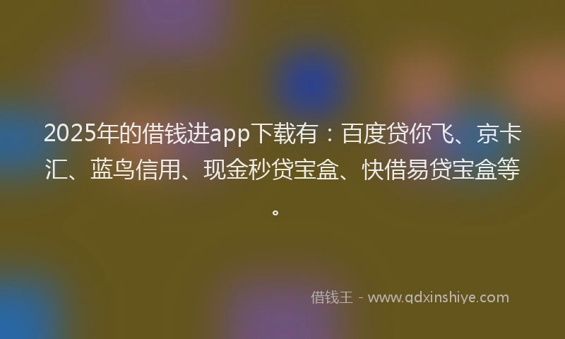 2025年的借钱进app下载有：百度贷你飞、京卡汇、蓝鸟信用、现金秒贷宝盒、快借易贷宝盒等。