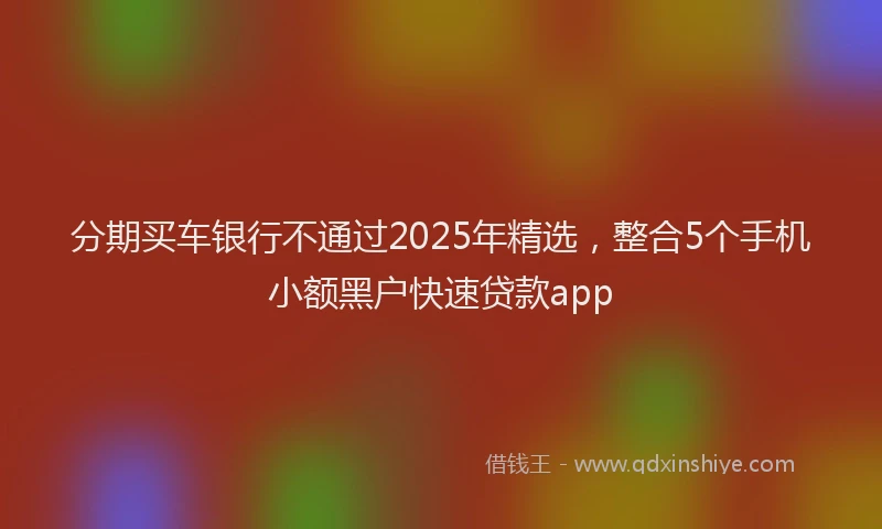 分期买车银行不通过2025年精选，整合5个手机小额黑户快速贷款app