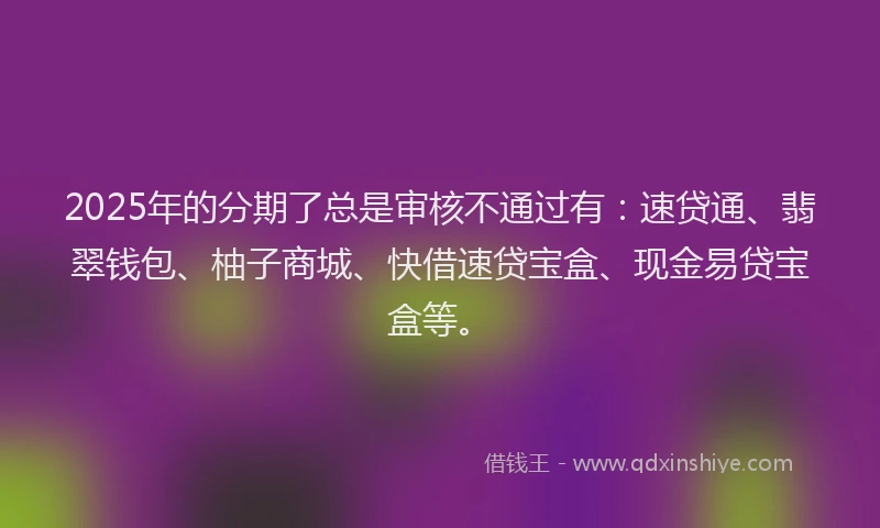 2025年的分期了总是审核不通过有：速贷通、翡翠钱包、柚子商城、快借速贷宝盒、现金易贷宝盒等。