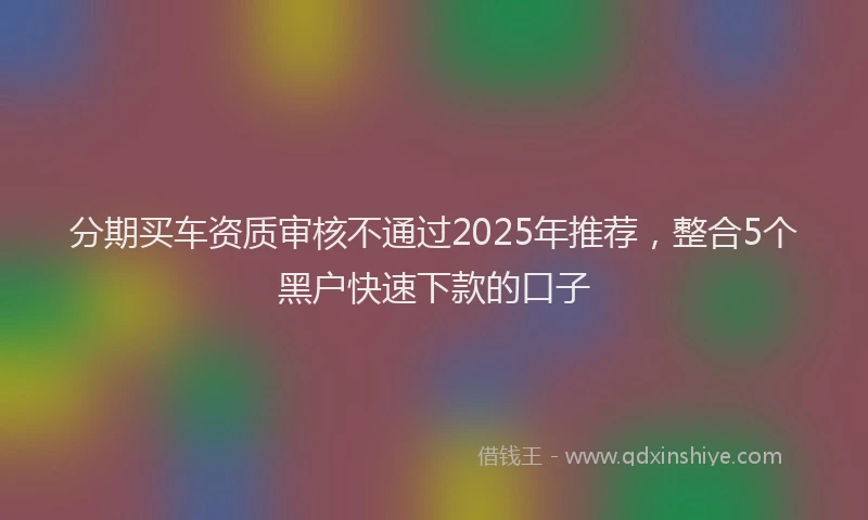 分期买车资质审核不通过2025年推荐，整合5个黑户快速下款的口子