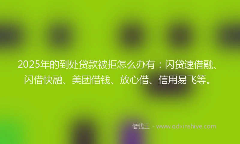 2025年的到处贷款被拒怎么办有：闪贷速借融、闪借快融、美团借钱、放心借、信用易飞等。