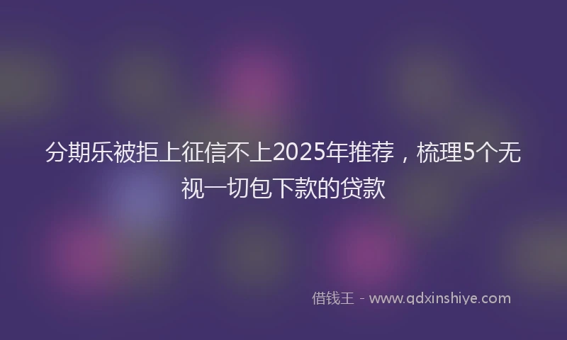 分期乐被拒上征信不上2025年推荐，梳理5个无视一切包下款的贷款