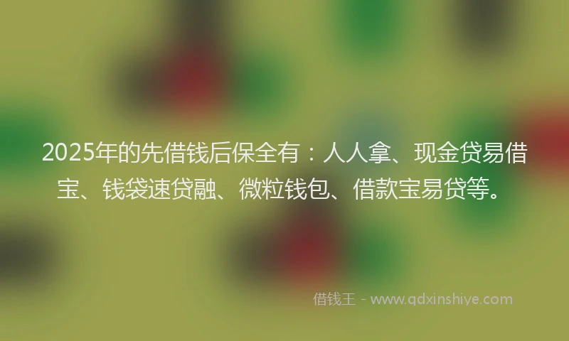 2025年的先借钱后保全有：人人拿、现金贷易借宝、钱袋速贷融、微粒钱包、借款宝易贷等。