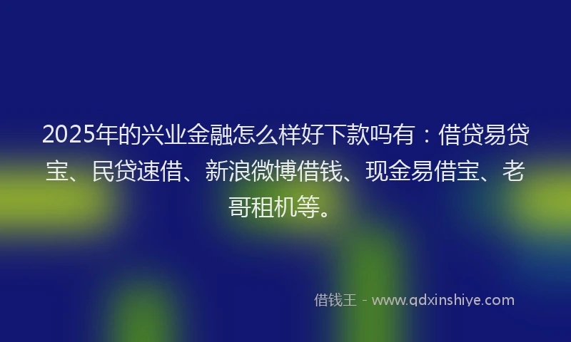 2025年的兴业金融怎么样好下款吗有：借贷易贷宝、民贷速借、新浪微博借钱、现金易借宝、老哥租机等。