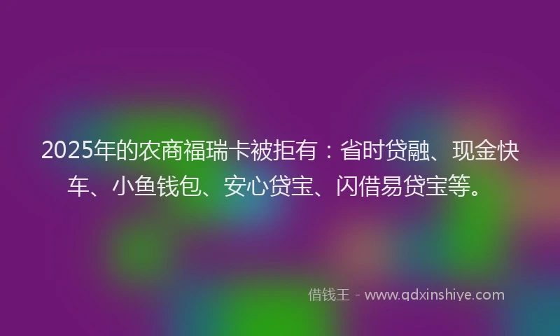 2025年的农商福瑞卡被拒有：省时贷融、现金快车、小鱼钱包、安心贷宝、闪借易贷宝等。