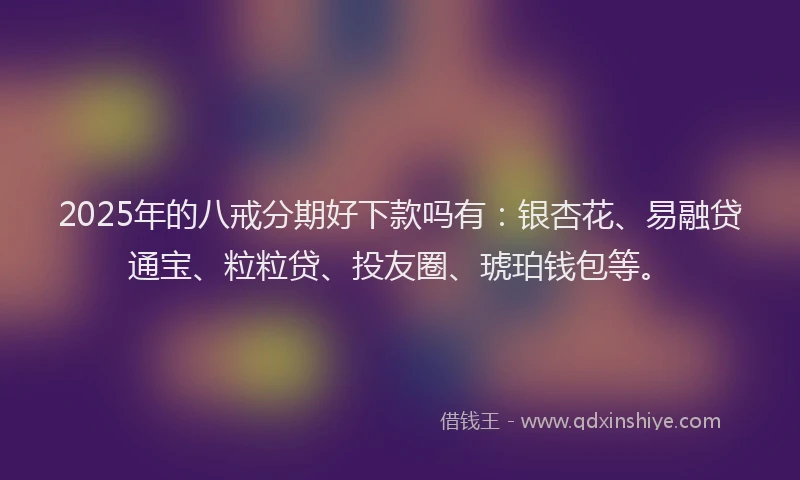 2025年的八戒分期好下款吗有：银杏花、易融贷通宝、粒粒贷、投友圈、琥珀钱包等。