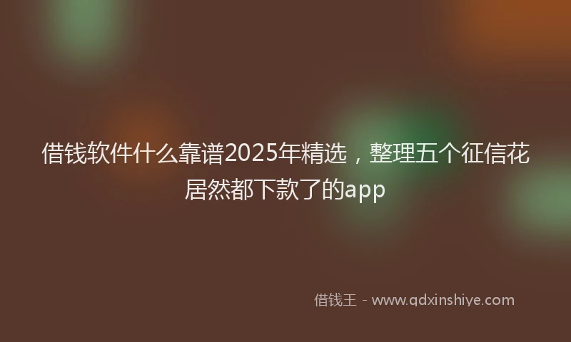 借钱软件什么靠谱2025年精选，整理五个征信花居然都下款了的app