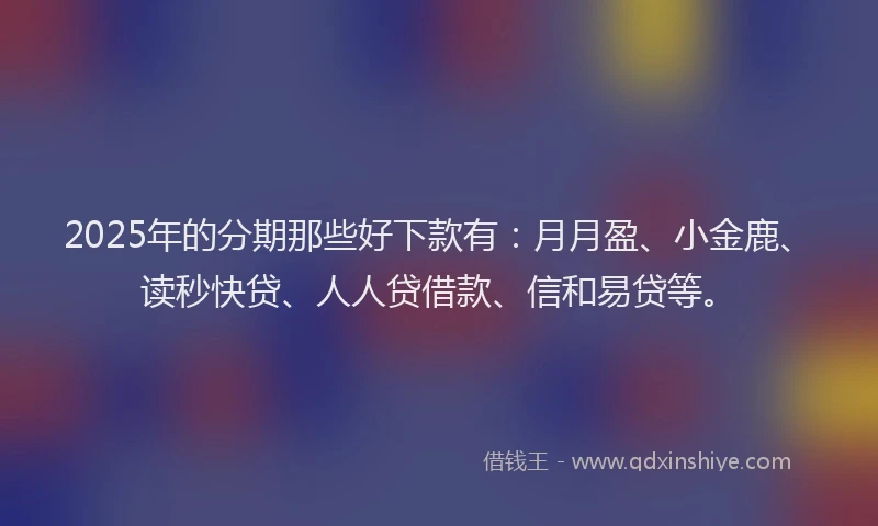 2025年的分期那些好下款有：月月盈、小金鹿、读秒快贷、人人贷借款、信和易贷等。
