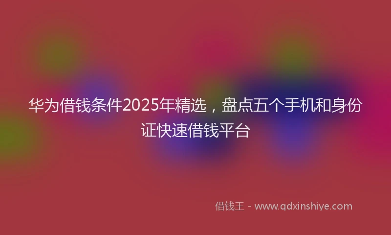 华为借钱条件2025年精选，盘点五个手机和身份证快速借钱平台