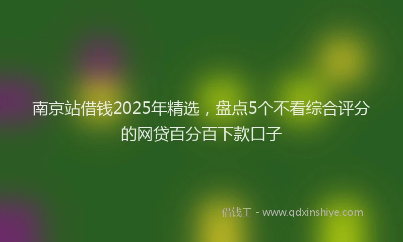南京站借钱2025年精选，盘点5个不看综合评分的网贷百分百下款口子
