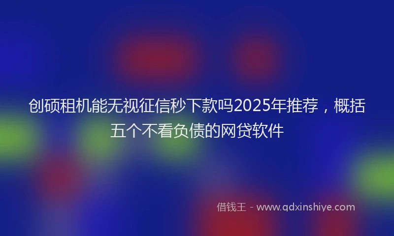 创硕租机能无视征信秒下款吗2025年推荐，概括五个不看负债的网贷软件