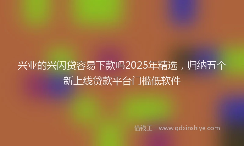 兴业的兴闪贷容易下款吗2025年精选，归纳五个新上线贷款平台门槛低软件