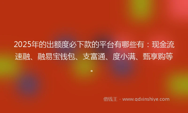 2025年的出额度必下款的平台有哪些有：现金流速融、融易宝钱包、支富通、度小满、甄享购等。