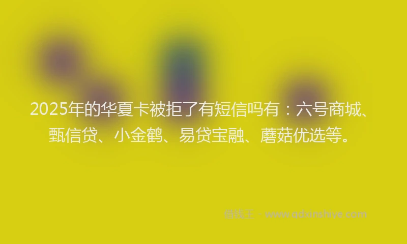 2025年的华夏卡被拒了有短信吗有：六号商城、甄信贷、小金鹤、易贷宝融、蘑菇优选等。