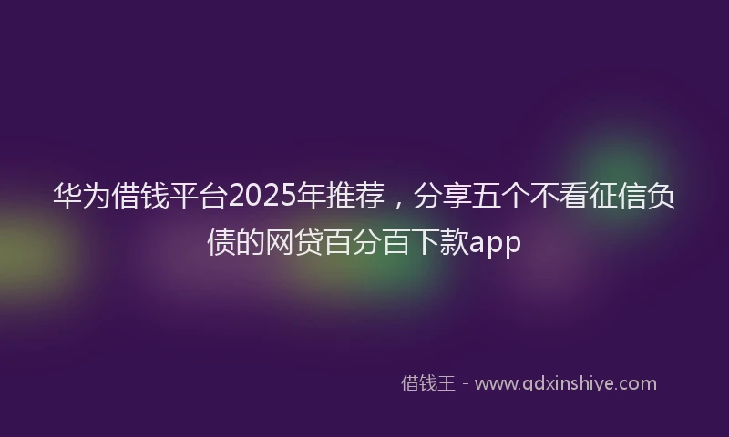 华为借钱平台2025年推荐，分享五个不看征信负债的网贷百分百下款app