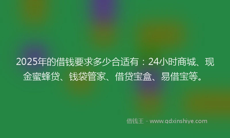 2025年的借钱要求多少合适有：24小时商城、现金蜜蜂贷、钱袋管家、借贷宝盒、易借宝等。