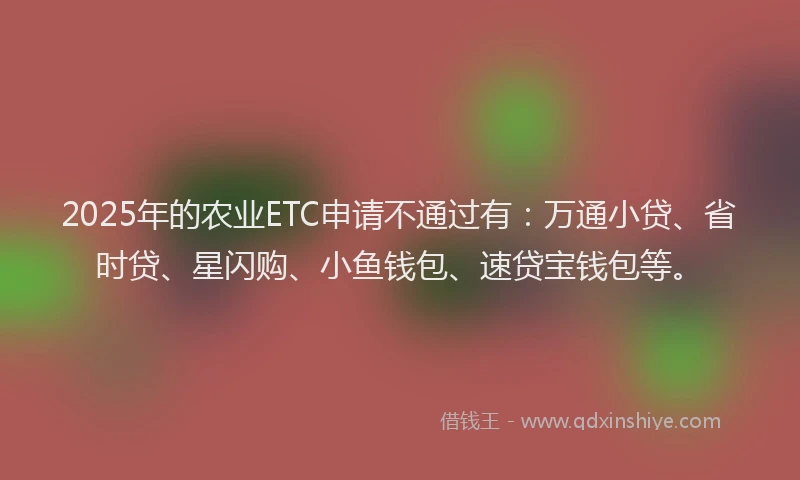 2025年的农业ETC申请不通过有：万通小贷、省时贷、星闪购、小鱼钱包、速贷宝钱包等。