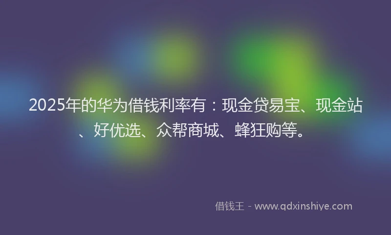2025年的华为借钱利率有：现金贷易宝、现金站、好优选、众帮商城、蜂狂购等。