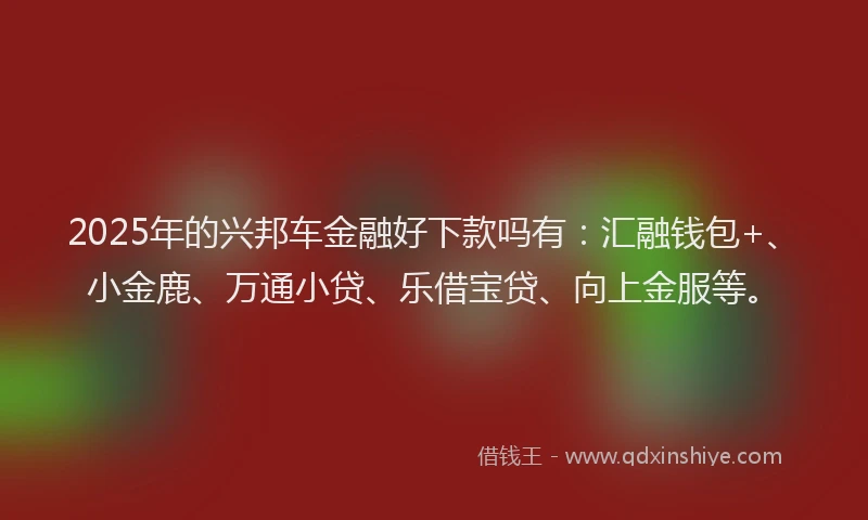 2025年的兴邦车金融好下款吗有：汇融钱包+、小金鹿、万通小贷、乐借宝贷、向上金服等。