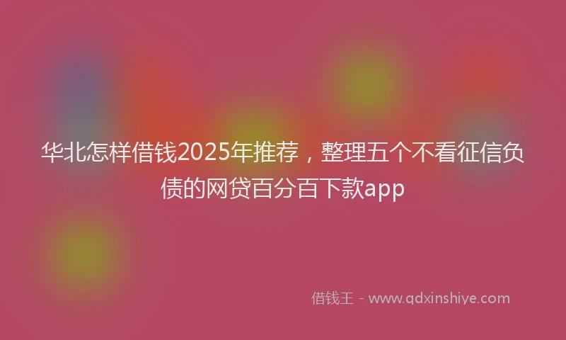 华北怎样借钱2025年推荐，整理五个不看征信负债的网贷百分百下款app