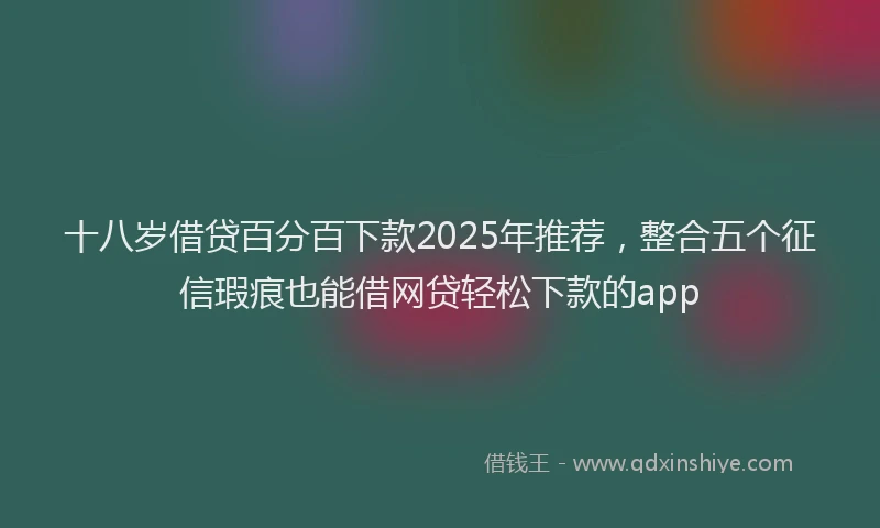 十八岁借贷百分百下款2025年推荐，整合五个征信瑕疵也能借网贷轻松下款的app