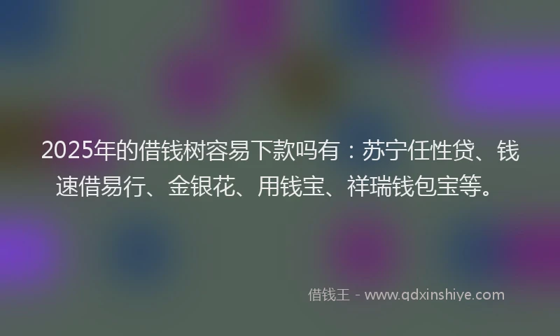 2025年的借钱树容易下款吗有：苏宁任性贷、钱速借易行、金银花、用钱宝、祥瑞钱包宝等。
