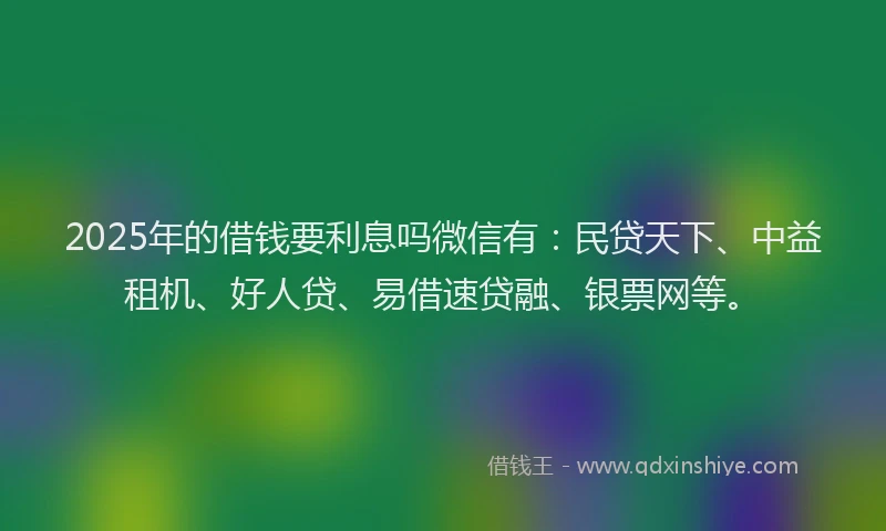 2025年的借钱要利息吗微信有：民贷天下、中益租机、好人贷、易借速贷融、银票网等。