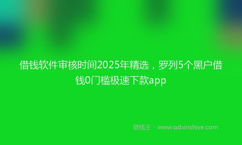 借钱软件审核时间2025年精选，罗列5个黑户借钱0门槛极速下款app
