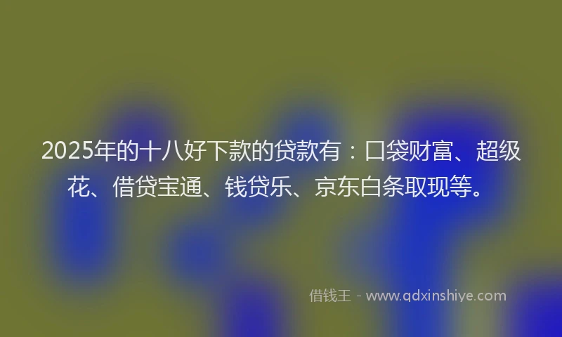 2025年的十八好下款的贷款有：口袋财富、超级花、借贷宝通、钱贷乐、京东白条取现等。