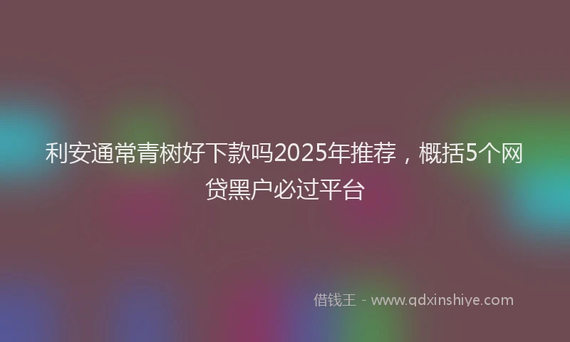 利安通常青树好下款吗2025年推荐，概括5个网贷黑户必过平台