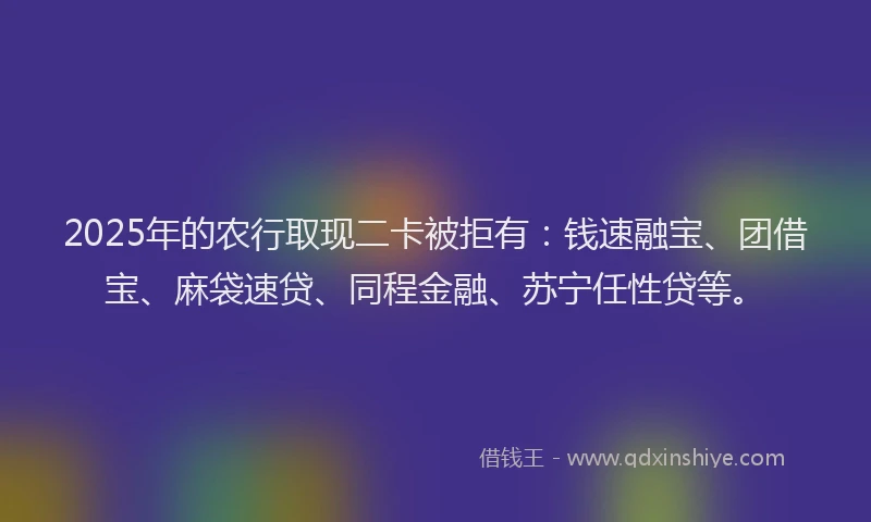 2025年的农行取现二卡被拒有：钱速融宝、团借宝、麻袋速贷、同程金融、苏宁任性贷等。