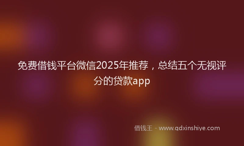 免费借钱平台微信2025年推荐，总结五个无视评分的贷款app