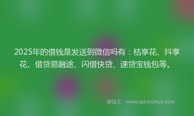 2025年的借钱是发送到微信吗有：桔享花、抖享花、借贷易融途、闪借快贷、速贷宝钱包等。