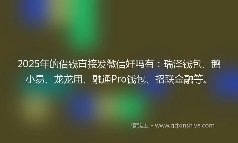 2025年的借钱直接发微信好吗有：瑞泽钱包、鹅小易、龙龙用、融通Pro钱包、招联金融等。