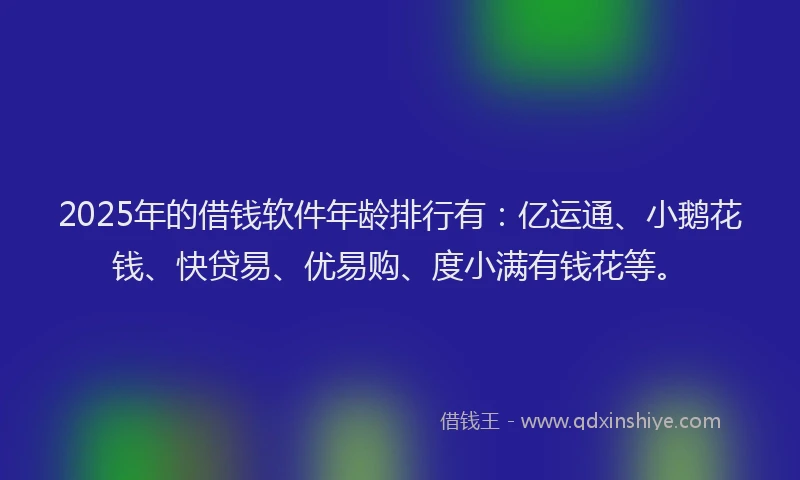 2025年的借钱软件年龄排行有：亿运通、小鹅花钱、快贷易、优易购、度小满有钱花等。