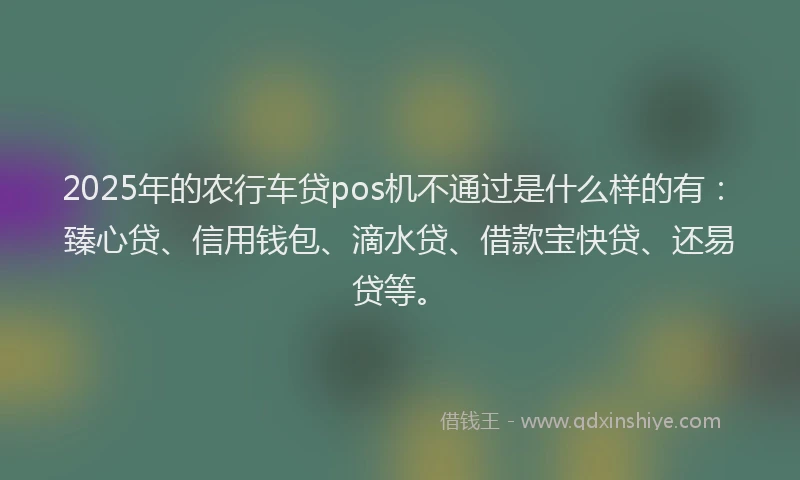 2025年的农行车贷pos机不通过是什么样的有：臻心贷、信用钱包、滴水贷、借款宝快贷、还易贷等。