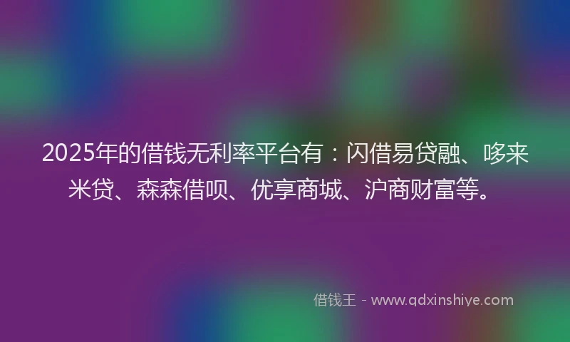 2025年的借钱无利率平台有：闪借易贷融、哆来米贷、森森借呗、优享商城、沪商财富等。