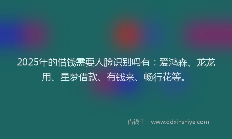 2025年的借钱需要人脸识别吗有：爱鸿森、龙龙用、星梦借款、有钱来、畅行花等。