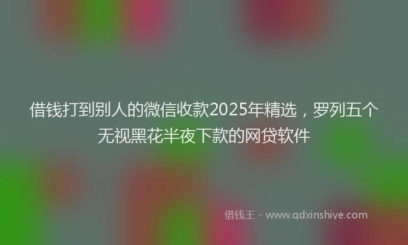 借钱打到别人的微信收款2025年精选，罗列五个无视黑花半夜下款的网贷软件