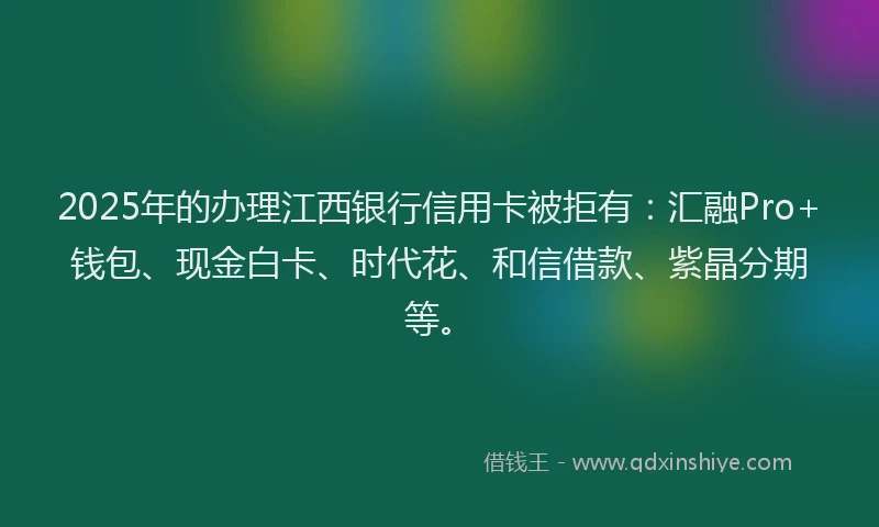 2025年的办理江西银行信用卡被拒有：汇融Pro+钱包、现金白卡、时代花、和信借款、紫晶分期等。