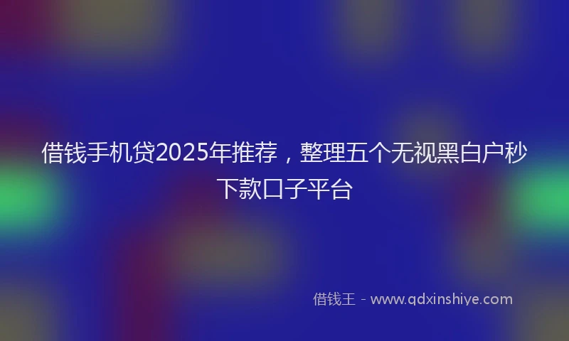 借钱手机贷2025年推荐，整理五个无视黑白户秒下款口子平台