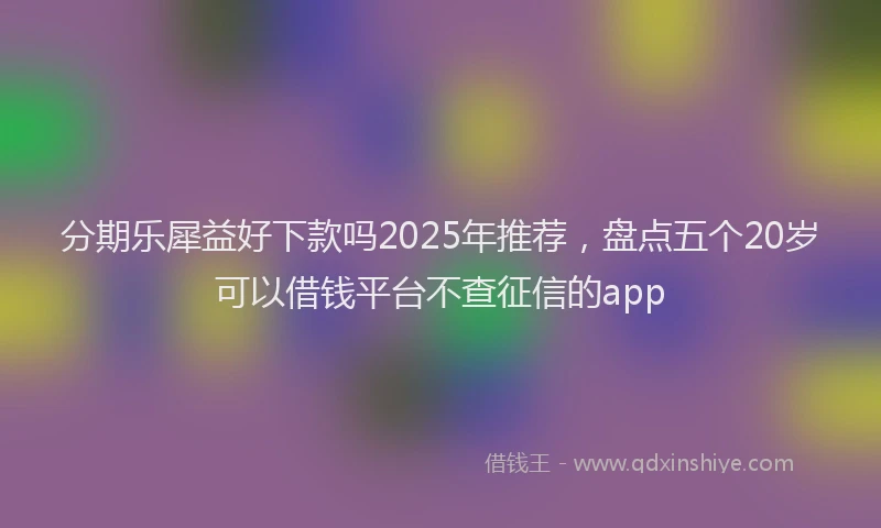 分期乐犀益好下款吗2025年推荐，盘点五个20岁可以借钱平台不查征信的app