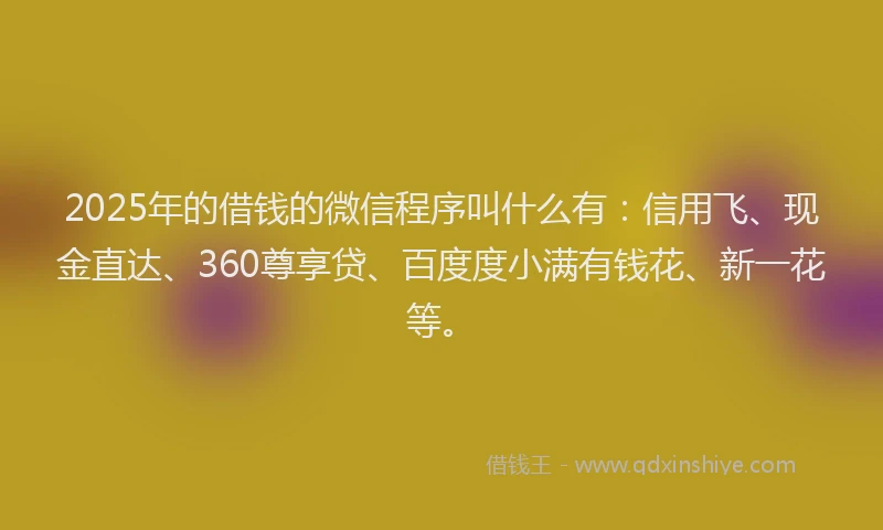 2025年的借钱的微信程序叫什么有：信用飞、现金直达、360尊享贷、百度度小满有钱花、新一花等。